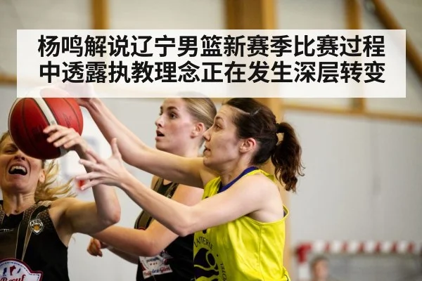 杨鸣解说辽宁男篮新赛季比赛过程中透露执教理念正在发生深层转变