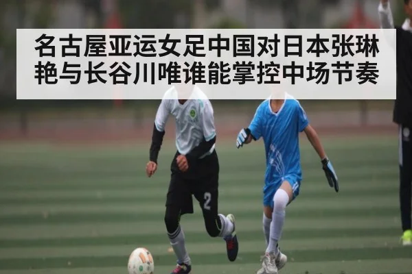 名古屋亚运女足中国对日本张琳艳与长谷川唯谁能掌控中场节奏（kaiyun）