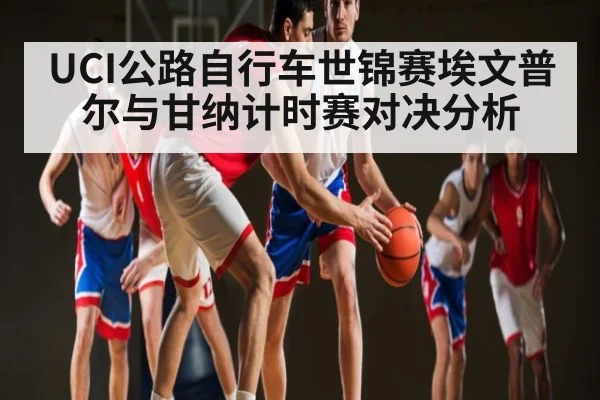 UCI公路自行车世锦赛埃文普尔与甘纳计时赛对决分析（kaiyun）