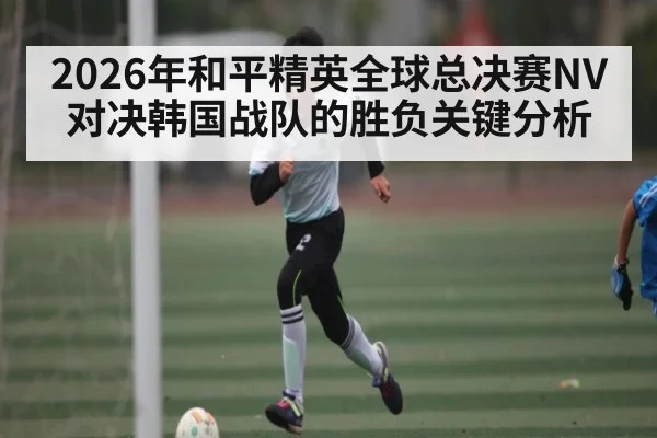 2026年和平精英全球总决赛NV对决韩国战队的胜负关键分析（kaiyun）