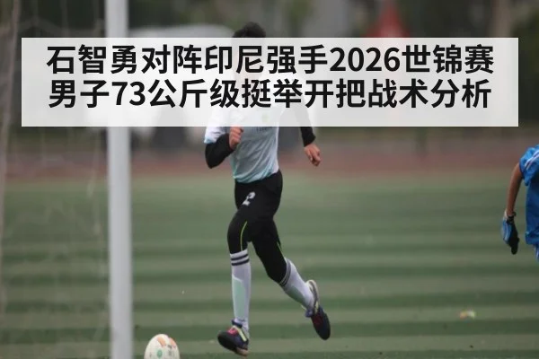 石智勇对阵印尼强手2026世锦赛男子73公斤级挺举开把战术分析